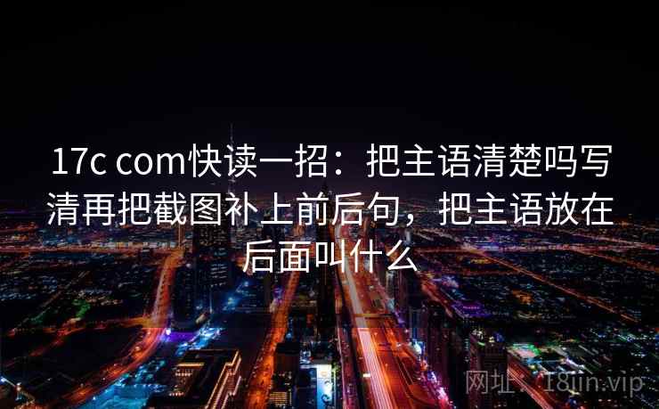 17c com快读一招：把主语清楚吗写清再把截图补上前后句，把主语放在后面叫什么