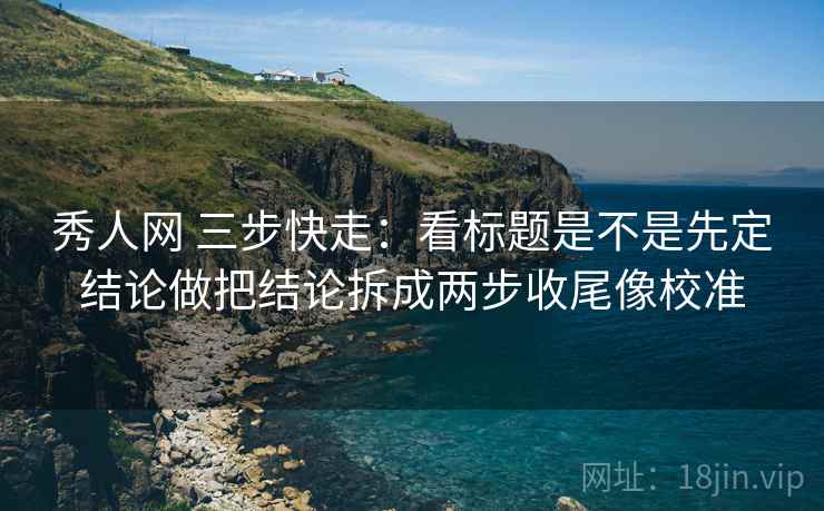 秀人网 三步快走：看标题是不是先定结论做把结论拆成两步收尾像校准